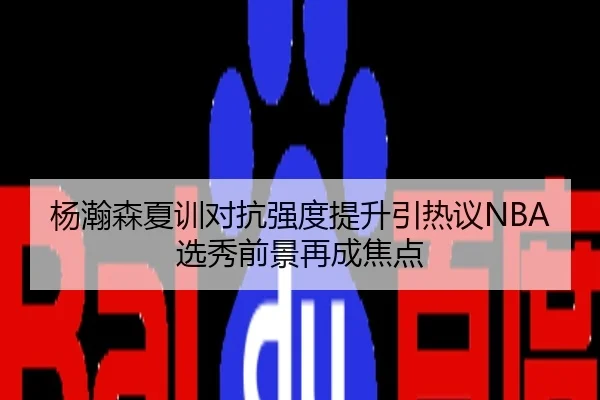 杨瀚森夏训对抗强度提升引热议NBA选秀前景再成焦点