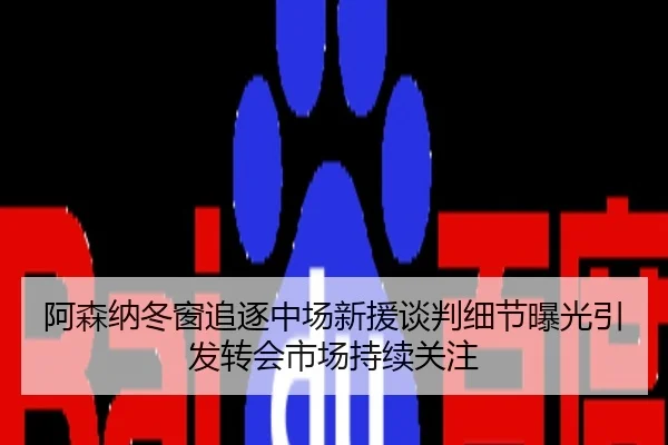 阿森纳冬窗追逐中场新援谈判细节曝光引发转会市场持续关注