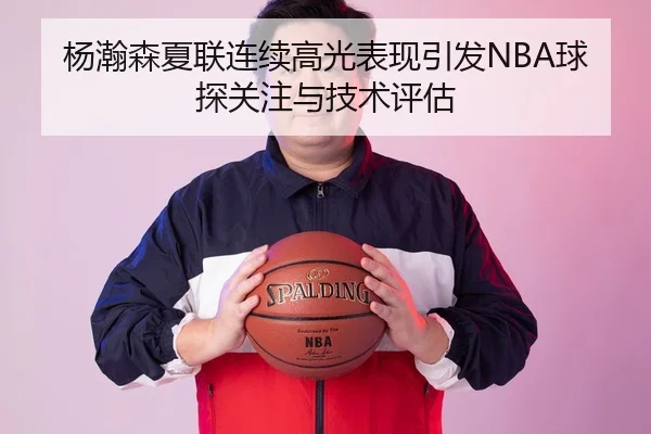 杨瀚森夏联连续高光表现引发NBA球探关注与技术评估