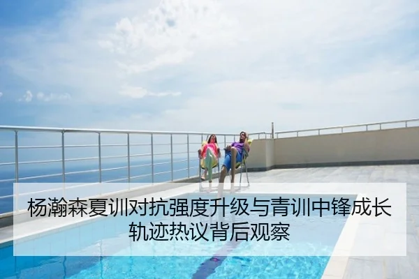 杨瀚森夏训对抗强度升级与青训中锋成长轨迹热议背后观察