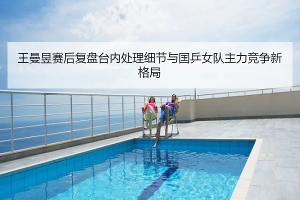 王曼昱赛后复盘台内处理细节与国乒女队主力竞争新格局