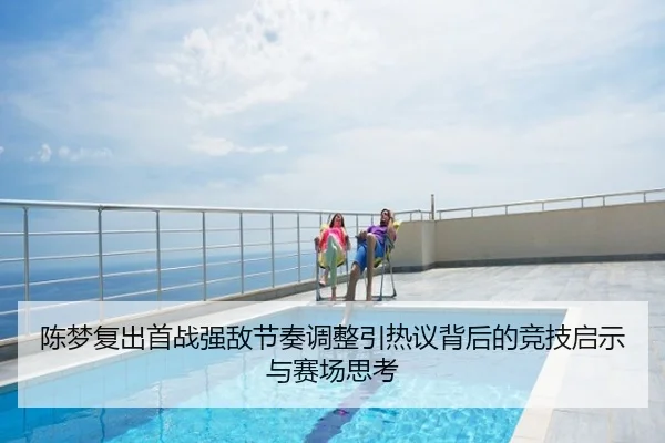 陈梦复出首战强敌节奏调整引热议背后的竞技启示与赛场思考