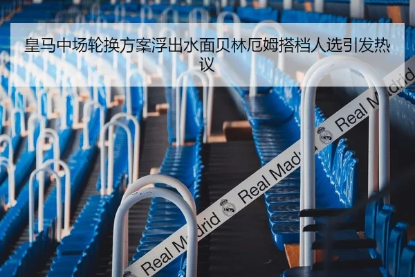皇马中场轮换方案浮出水面贝林厄姆搭档人选引发热议