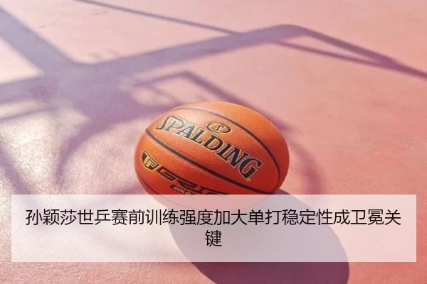 孙颖莎世乒赛前训练强度加大单打稳定性成卫冕关键
